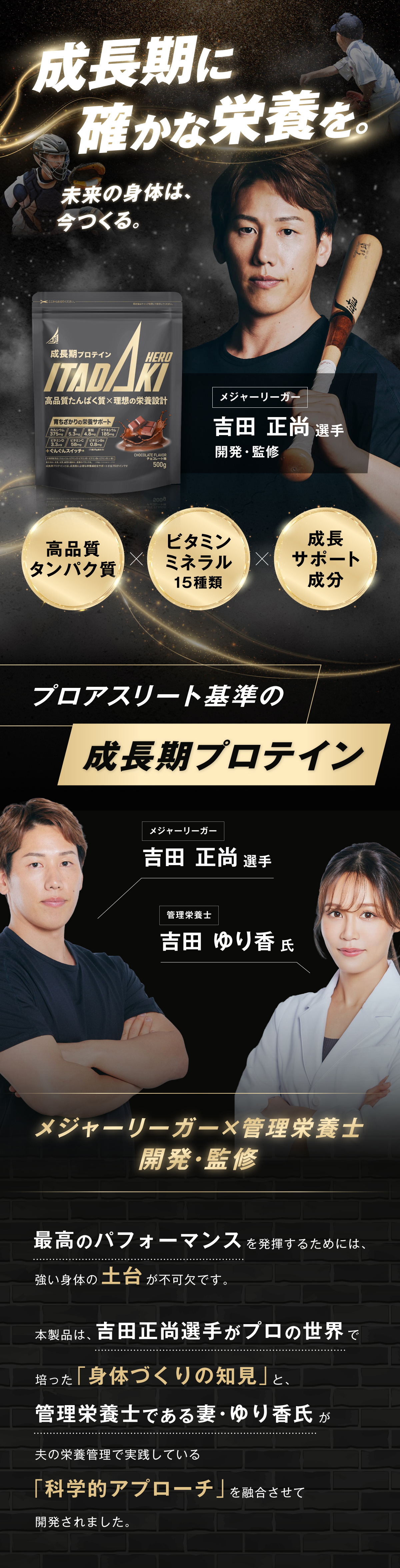 成長期プロテイン ITADAKI HERO プロアスリート基準の成長期プロテイン メジャーリーガー 吉田正尚選手 管理栄養士 吉田ゆり香氏 開発・監修 最高のパフォーマンスを発揮するためには、強い身体の土台が不可欠です。本製品は、吉田正尚選手がプロの世界で培った「身体づくりの知見」と、管理栄養士である妻・ゆり香氏が夫の栄養管理で実践している「科学的アプローチ」を融合させて開発されました。
