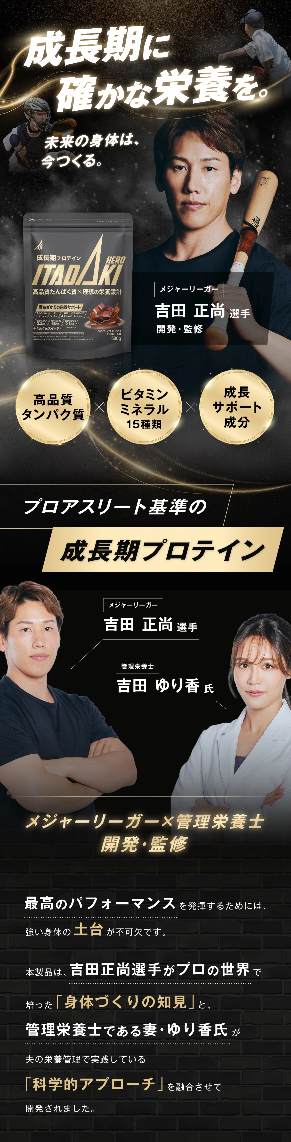 成長期プロテイン ITADAKI HERO プロアスリート基準の成長期プロテイン メジャーリーガー 吉田正尚選手 管理栄養士 吉田ゆり香氏 開発・監修 最高のパフォーマンスを発揮するためには、強い身体の土台が不可欠です。本製品は、吉田正尚選手がプロの世界で培った「身体づくりの知見」と、管理栄養士である妻・ゆり香氏が夫の栄養管理で実践している「科学的アプローチ」を融合させて開発されました。