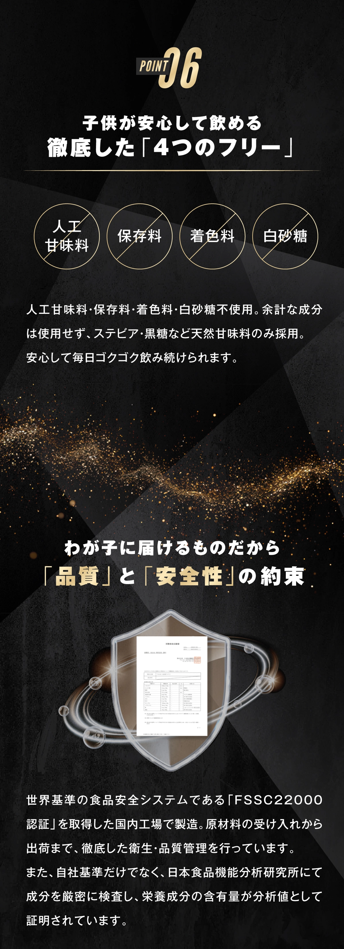 ポイント6.子供が安心して飲める徹底した「4つのフリー」 人工甘味料・保存料・着色料・白砂糖不使用。余計な成分は使用せず、ステビア・黒糖など天然甘味料のみ採用。安心して毎日ゴクゴク飲み続けられます。 わが子に届けるものだから、「品質」と「安全性」の約束 世界基準の食品安全システムである「FSSC22000認証」を取得した国内工場で製造。原材料の受け入れから出荷まで、徹底した衛生・品質管理を行なっています。また、自社基準だけでなく、日本食品機能分析研究所にて成分を厳密に検査し、栄養成分の含有量が分析値として証明されています。