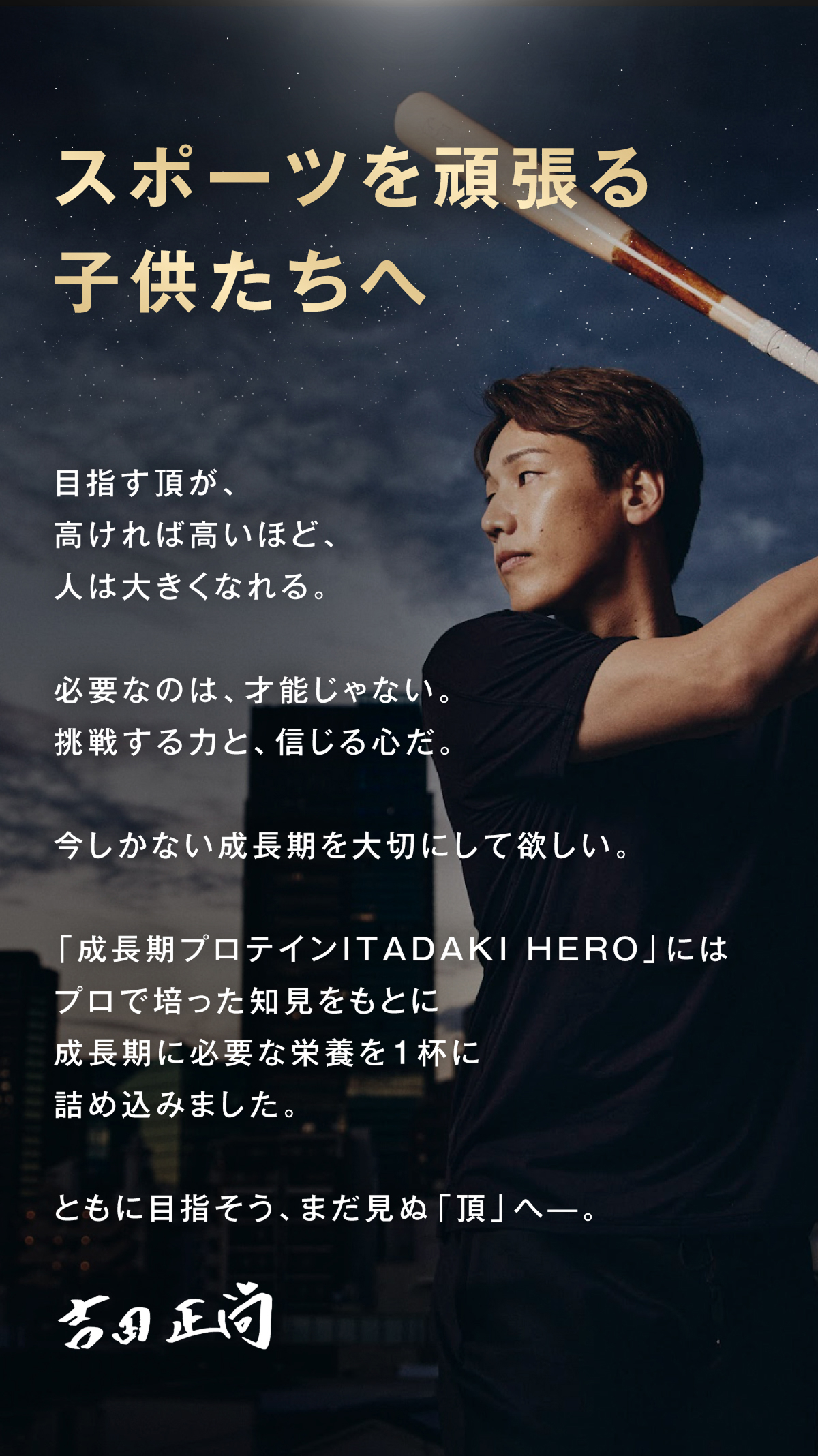 スポーツを頑張る子供たちへ 目指す頂が高ければ高いほど、人は大きくなれる。必要なのは、才能じゃない。挑戦する力と、信じる心だ。今しかない成長期を大切にして欲しい。「成長期プロテインITADAKI HERO」には、プロで培った知見をもとに、成長期に必要な栄養を1杯に詰め込みました。ともに目指そう、まだ見ぬ「頂」へ。 吉田正尚