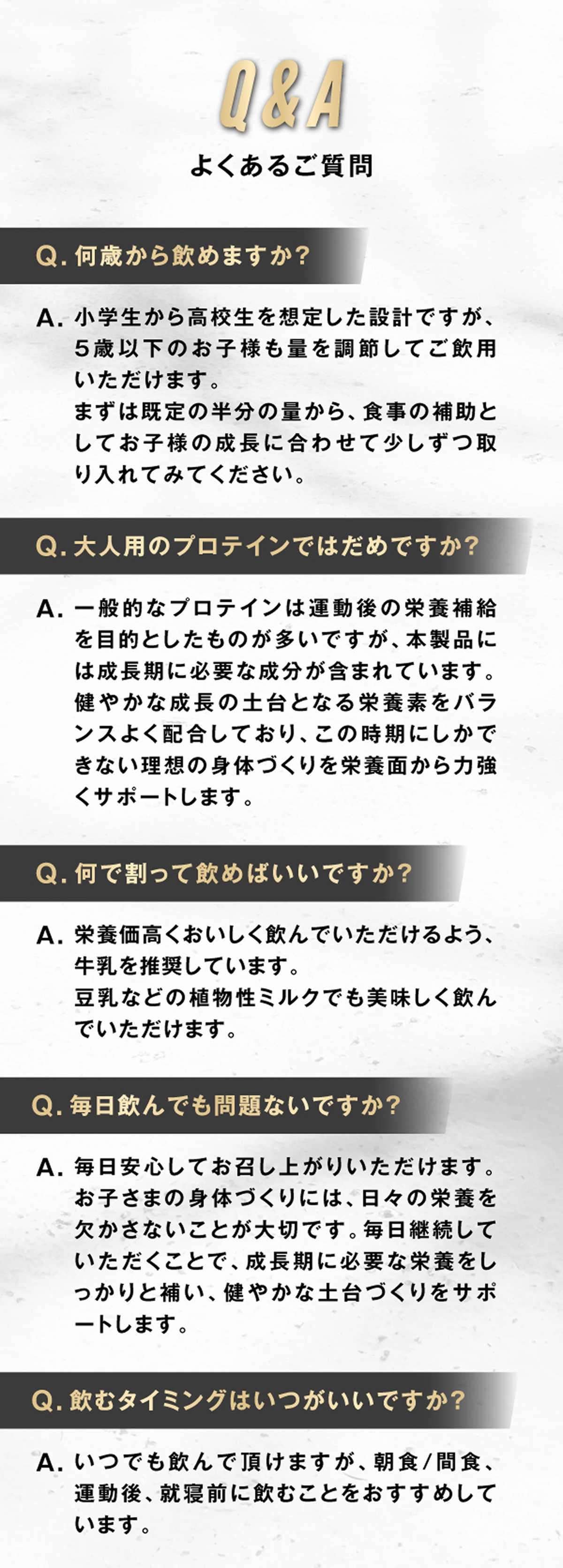 Q&A よくあるご質問 Q1：何歳から飲めますか？ A1：小学生から高校生を想定した設計ですが、5歳以下のお子様も量を調節してご飲用いただけます。ますは既定の半分の量から、食事の補助としてお子様の成長に合わせて少しずつ取り入れてみてください。 Q2：大人用のプロテインではダメですか？ A2：一般的なプロテインでは運動後の栄養補給を目的としたものが多いですが、本製品には成長期に必要な成分が含まれています。健やかな成長の土台となる栄養素をバランスよく配合しており、この時期にしかできない理想の身体づくりを栄養面から力強くサポートします。 Q3：何で割って飲めばいいですか？ A3：栄養価高くおいしく飲んでいただけるよう、牛乳を推奨しています。豆乳などの植物性ミルクでも美味しく飲んでいただけます。 Q4：毎日飲んでも問題ないですか？ A4：毎日安心してお召し上がりいただけます。お子さまの身体づくりには、日々の栄養を欠かさないことが大切です。毎日継続していただくことで、成長期に必要な栄養をしっかりと補い、健やかな土台づくりをサポートします。 Q5：飲むタイミングはいつがいいですか？ A5：いつでも飲んでいただけますが、朝食／間食、運動後、就寝前に飲むことをおすすめしています。